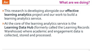 What are we doing?
»This research is developing alongside our effective
learning analytics project and our work to build a
learning analytics service.
»At the core of the learning analytics service is the
Learning Data Hub (formerly called the Learning Records
Warehouse) where academic and engagement data is
collected, stored and processed.
11
 
