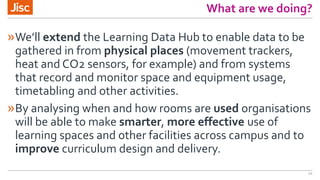 What are we doing?
»We’ll extend the Learning Data Hub to enable data to be
gathered in from physical places (movement trackers,
heat and CO2 sensors, for example) and from systems
that record and monitor space and equipment usage,
timetabling and other activities.
»By analysing when and how rooms are used organisations
will be able to make smarter, more effective use of
learning spaces and other facilities across campus and to
improve curriculum design and delivery.
12
 