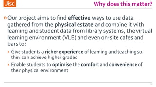 Why does this matter?
»Our project aims to find effective ways to use data
gathered from the physical estate and combine it with
learning and student data from library systems, the virtual
learning environment (VLE) and even on-site cafes and
bars to:
› Give students a richer experience of learning and teaching so
they can achieve higher grades
› Enable students to optimise the comfort and convenience of
their physical environment
15
 