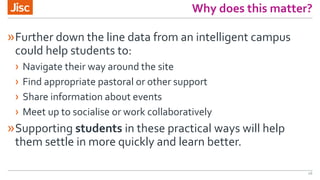 Why does this matter?
»Further down the line data from an intelligent campus
could help students to:
› Navigate their way around the site
› Find appropriate pastoral or other support
› Share information about events
› Meet up to socialise or work collaboratively
»Supporting students in these practical ways will help
them settle in more quickly and learn better.
16
 