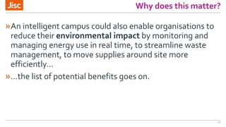 Why does this matter?
»An intelligent campus could also enable organisations to
reduce their environmental impact by monitoring and
managing energy use in real time, to streamline waste
management, to move supplies around site more
efficiently…
»…the list of potential benefits goes on.
17
 