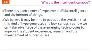 What is the intelligent campus?
»There has been plenty of hype over artificial intelligence
and the internet of things.
»We believe it may be time to put aside the cynicism that
this kind of hype generates and look seriously at how we
can take advantage of these emerging technologies to
improve the student experience, research and the
management of our campuses.
 