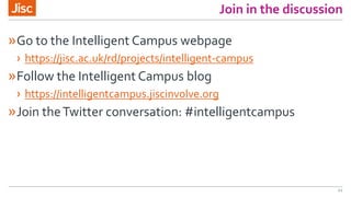Join in the discussion
»Go to the Intelligent Campus webpage
› https://jisc.ac.uk/rd/projects/intelligent-campus
»Follow the Intelligent Campus blog
› https://intelligentcampus.jiscinvolve.org
»Join theTwitter conversation: #intelligentcampus
44
 