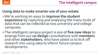 The intelligent campus
»We’re working on ways to improve the student
experience by capturing and analysing the many kinds of
data that can be collected across university and college
campuses.
»The intelligent campus project is one of five new ideas to
emerge from our co-design consultations with members
and other stakeholders, who have asked us to kick off
research into using data to inform future campus
developments.
Using data to make smarter use of your estate
13/04/2018 Intelligent Campus 9
 