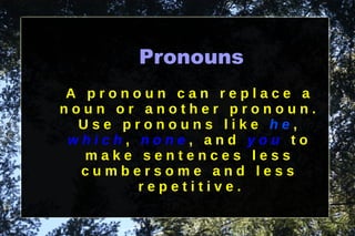 Pronouns A pronoun can replace a noun or another pronoun. Use pronouns like  he ,  which ,  none , and  you  to make sentences less cumbersome and less repetitive. 