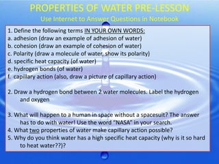 PROPERTIES OF WATER PRE-LESSON
Use Internet to Answer Questions in Notebook
1. Define the following terms IN YOUR OWN WORDS:
a. adhesion (draw an example of adhesion of water)
b. cohesion (draw an example of cohesion of water)
c. Polarity (draw a molecule of water, show its polarity)
d. specific heat capacity (of water)
e. hydrogen bonds (of water)
f. capillary action (also, draw a picture of capillary action)

2. Draw a hydrogen bond between 2 water molecules. Label the hydrogen
and oxygen
3. What will happen to a human in space without a spacesuit? The answer
has to do with water! Use the word “NASA” in your search.
4. What two properties of water make capillary action possible?
5. Why do you think water has a high specific heat capacity (why is it so hard
to heat water??)?

 