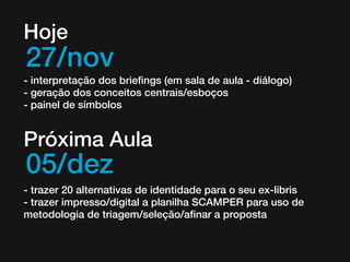 Hoje

27/nov

- interpretação dos briefings (em sala de aula - diálogo)
- geração dos conceitos centrais/esboços
- painel de símbolos

Próxima Aula

05/dez

- trazer 20 alternativas de identidade para o seu ex-libris
- trazer impresso/digital a planilha SCAMPER para uso de
metodologia de triagem/seleção/afinar a proposta

 