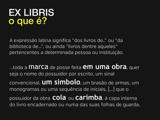 EX LIBRIS
o que é?
A expressão latina signiﬁca "dos livros de.." ou "da
biblioteca de...", ou ainda "livros dentre aqueles"
pertencentes a determinada pessoa ou instituição.
...toda a marca de posse feita em uma obra, quer
seja o nome do possuidor por escrito, um sinal
convencional, um símbolo, um brasão de armas, um
monogramas ou uma sequência de iniciais, [...] que o
possuidor da obra cola ou carimba, à capa interna
do livro encadernado ou numa das suas folhas de guarda.

 