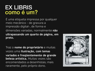 EX LIBRIS
como é um?
É uma etiqueta impressa por qualquer
meio mecânico - de gravura a
impressão digital-, de forma e
dimensões variadas, normalmente não
ultrapassando um quarto de página, em
preto.
Traz o nome do proprietário e muitas
vezes uma ilustração, com temas
variados e freqüentemente de grande
beleza artística. Muitas vezes são
encomendados a desenhistas; mais
raramente, pelo próprio dono.

 