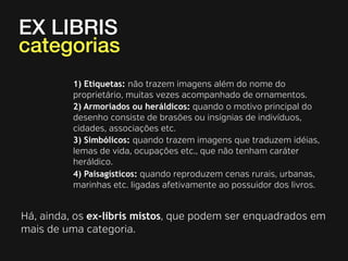 EX LIBRIS
categorias
1) Etiquetas: não trazem imagens além do nome do
proprietário, muitas vezes acompanhado de ornamentos.
2) Armoriados ou heráldicos: quando o motivo principal do
desenho consiste de brasões ou insígnias de indivíduos,
cidades, associações etc.
3) Simbólicos: quando trazem imagens que traduzem idéias,
lemas de vida, ocupações etc., que não tenham caráter
heráldico.
4) Paisagísticos: quando reproduzem cenas rurais, urbanas,
marinhas etc. ligadas afetivamente ao possuidor dos livros.

Há, ainda, os ex-libris mistos, que podem ser enquadrados em
mais de uma categoria.

 