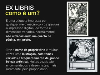 EX LIBRIS 
como é um? 
É uma etiqueta impressa por 
qualquer meio mecânico - de gravura 
a impressão digital-, de forma e 
dimensões variadas, normalmente 
não ultrapassando um quarto de 
página, em preto. 
Traz o nome do proprietário e muitas 
vezes uma ilustração, com temas 
variados e freqüentemente de grande 
beleza artística. Muitas vezes são 
encomendados a desenhistas; mais 
raramente, pelo próprio dono. 
 