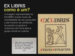 EX LIBRIS 
como é um? 
A imagem representada no 
EXLIBRIS revela muito da 
mentalidade de seu possuidor 
e até mesmo do ambiente, 
acusando os gostos e 
costumes de certa época, 
grupo social ou cultura. 
 