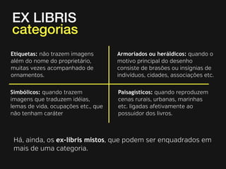 EX LIBRIS 
categorias 
Etiquetas: não trazem imagens 
além do nome do proprietário, 
muitas vezes acompanhado de 
ornamentos. 
Armoriados ou heráldicos: quando o 
motivo principal do desenho 
consiste de brasões ou insígnias de 
indivíduos, cidades, associações etc. 
Simbólicos: quando trazem 
imagens que traduzem idéias, 
lemas de vida, ocupações etc., que 
não tenham caráter 
Paisagísticos: quando reproduzem 
cenas rurais, urbanas, marinhas 
etc. ligadas afetivamente ao 
possuidor dos livros. 
Há, ainda, os ex-libris mistos, que podem ser enquadrados em 
mais de uma categoria. 
 