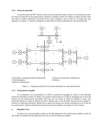 4
1.3.6. Zonas de operación

        Las protecciones del SEP abarcan ciertas zonas de operación según su tipo. Es conveniente que entre
las zonas de operación de dos protecciones contiguas no queden sectores sin cubrir por alguna de ellas. Para
este efecto se deben superponer los bordes de las zonas contiguas y por lo tanto, no se acepta que sean
tangentes. La Figura 1.1 muestra el Diagrama Unilineal de un sistema, indicando las zonas de protección.



                                             M       5            M    5



                                                                        3


                                                                        4

                     3                   4
                                                              2             3
         1                                                                                    3
                                                                                    2

     G
                                 4                            4                                           1

                                                                                     2                   G
                                     4
     G

         1
                     3                   4               4
                                                                                3



                                                 3
1 Generador o unidad generador-transformador                 4 Líneas de transmisión o distribución
2 Transformadores                                            5 Motores
3 Barra de subestaciones

               Figura 1.1.- Diagrama unilineal de un sistema indicando sus zonas de protección

1.3.7. Protección de respaldo

        Si al producirse una anormalidad en el SEP, la protección encargada de aislar la zona (llamada
protección principal) no opera, los daños a los equipos serían mayores y la falla se propagaría por el resto del
sistema con las consecuencias previsibles. Para que esto no ocurra se utiliza el respaldo, es decir, otra
protección deberá ser capaz de detectar la falla y aislarla, aún a costa de dejar fuera de servicio equipos o
sectores en condiciones normales. Donde más se aplica esta técnica, por razones económicas es en el caso de
los cortocircuitos. Según la ubicación de la protección que da respaldo, este puede ser local o remoto.

a.       Respaldo Local

        Se ubica en la zona protegida y puede ser del tipo duplicación de la protección completa o parte de
ella. Puede ser también del tipo adicional, tal como un relé de tiempo por ejemplo.
 
