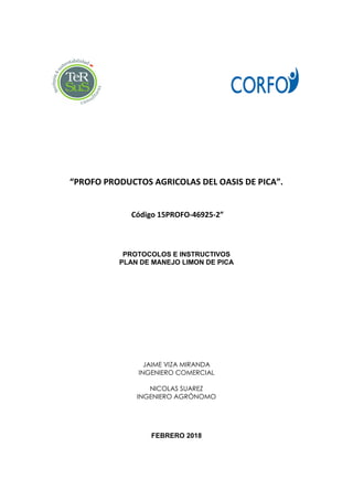 “PROFO PRODUCTOS AGRICOLAS DEL OASIS DE PICA”.
Código 15PROFO-46925-2”
PROTOCOLOS E INSTRUCTIVOS
PLAN DE MANEJO LIMON DE PICA
JAIME VIZA MIRANDA
INGENIERO COMERCIAL
NICOLAS SUAREZ
INGENIERO AGRÒNOMO
FEBRERO 2018
 