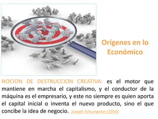 Orígenes en lo
Económico
NOCION DE DESTRUCCION CREATIVA: es el motor que
mantiene en marcha el capitalismo, y el conductor de la
máquina es el empresario, y este no siempre es quien aporta
el capital inicial o inventa el nuevo producto, sino el que
concibe la idea de negocio. Joseph Schumpeter (1950)
 