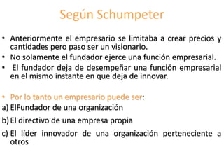 Según Schumpeter
• Anteriormente el empresario se limitaba a crear precios y
cantidades pero paso ser un visionario.
• No solamente el fundador ejerce una función empresarial.
• El fundador deja de desempeñar una función empresarial
en el mismo instante en que deja de innovar.
• Por lo tanto un empresario puede ser:
a) ElFundador de una organización
b)El directivo de una empresa propia
c) El líder innovador de una organización perteneciente a
otros
 