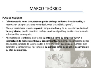 MARCO TEÓRICO
PLAN DE NEGOCIO
• “El empresario no es una persona que se arriesga en forma irresponsable, y
menos aun una persona que toma decisiones sin análisis alguno”.
• El empresario hace uso de su pasión emprendedora y de su interés y curiosidad
de negociante, que le permiten realizar una investigación y análisis concienzudo
sobre su idea de negocio.
• Al empresario le interesa que tanto su entorno como su empresa fluyan e
interactúen de manera continua y concomitante. Asimismo, es consciente de los
constantes cambios de los mercados a nivel mundial, que exigen empresas bien
definidas y competitivas. Por lo tanto, su primera tarea debe ser el desarrollo de
su plan de empresa.
 