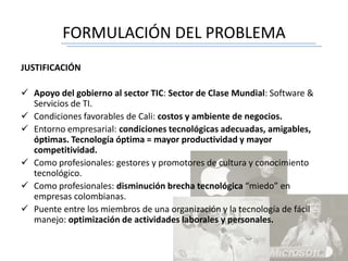 FORMULACIÓN DEL PROBLEMA
JUSTIFICACIÓN
 Apoyo del gobierno al sector TIC: Sector de Clase Mundial: Software &
Servicios de TI.
 Condiciones favorables de Cali: costos y ambiente de negocios.
 Entorno empresarial: condiciones tecnológicas adecuadas, amigables,
óptimas. Tecnología óptima = mayor productividad y mayor
competitividad.
 Como profesionales: gestores y promotores de cultura y conocimiento
tecnológico.
 Como profesionales: disminución brecha tecnológica “miedo” en
empresas colombianas.
 Puente entre los miembros de una organización y la tecnología de fácil
manejo: optimización de actividades laborales y personales.
 