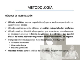 METODOLOGÍA
MÉTODOS DE INVESTIGACIÓN
 Método analítico: idea de negocio (todo) que se va descomponiendo en
sus diferentes etapas.
 Método analítico: permite obtener un análisis más detallado y profundo.
 Método analítico: identifica los aspectos que se destacan en cada una de
las etapas del proceso -> detecta las variables o condiciones que pueden
afectar de forma positiva o negativa el desarrollo de la idea de negocio.
 Triangulación de los siguientes métodos (proceso investigativo):
 Análisis de documentos
 Observación directa
 Encuestas y entrevistas
 Métodos mixtos: para el análisis de cada etapa del plan de negocio.
 