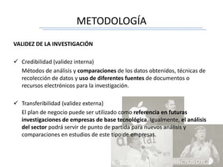 METODOLOGÍA
VALIDEZ DE LA INVESTIGACIÓN
 Credibilidad (validez interna)
Métodos de análisis y comparaciones de los datos obtenidos, técnicas de
recolección de datos y uso de diferentes fuentes de documentos o
recursos electrónicos para la investigación.
 Transferibilidad (validez externa)
El plan de negocio puede ser utilizado como referencia en futuras
investigaciones de empresas de base tecnológica. Igualmente, el análisis
del sector podrá servir de punto de partida para nuevos análisis y
comparaciones en estudios de este tipo de empresas.
 