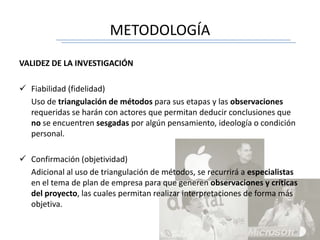 METODOLOGÍA
VALIDEZ DE LA INVESTIGACIÓN
 Fiabilidad (fidelidad)
Uso de triangulación de métodos para sus etapas y las observaciones
requeridas se harán con actores que permitan deducir conclusiones que
no se encuentren sesgadas por algún pensamiento, ideología o condición
personal.
 Confirmación (objetividad)
Adicional al uso de triangulación de métodos, se recurrirá a especialistas
en el tema de plan de empresa para que generen observaciones y críticas
del proyecto, las cuales permitan realizar interpretaciones de forma más
objetiva.
 