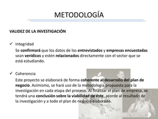 METODOLOGÍA
VALIDEZ DE LA INVESTIGACIÓN
 Integridad
Se confirmará que los datos de los entrevistados y empresas encuestadas
sean verídicos y estén relacionados directamente con el sector que se
está estudiando.
 Coherencia
Este proyecto se elaborará de forma coherente al desarrollo del plan de
negocio. Asimismo, se hará uso de la metodología propuesta para la
investigación en cada etapa del proceso. Al finalizar el plan de empresa, se
tendrá una conclusión sobre la viabilidad de éste, acorde al resultado de
la investigación y a todo el plan de negocio elaborado.
 