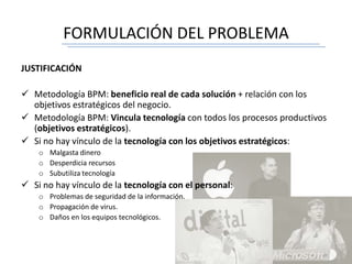 FORMULACIÓN DEL PROBLEMA
JUSTIFICACIÓN
 Metodología BPM: beneficio real de cada solución + relación con los
objetivos estratégicos del negocio.
 Metodología BPM: Vincula tecnología con todos los procesos productivos
(objetivos estratégicos).
 Si no hay vínculo de la tecnología con los objetivos estratégicos:
o Malgasta dinero
o Desperdicia recursos
o Subutiliza tecnología
 Si no hay vínculo de la tecnología con el personal:
o Problemas de seguridad de la información.
o Propagación de virus.
o Daños en los equipos tecnológicos.
 