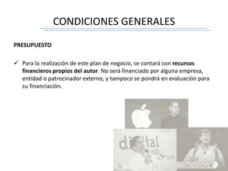 CONDICIONES GENERALES
PRESUPUESTO
 Para la realización de este plan de negocio, se contará con recursos
financieros propios del autor. No será financiado por alguna empresa,
entidad o patrocinador externo, y tampoco se pondrá en evaluación para
su financiación.
 