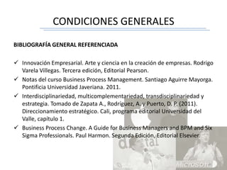 CONDICIONES GENERALES
BIBLIOGRAFÍA GENERAL REFERENCIADA
 Innovación Empresarial. Arte y ciencia en la creación de empresas. Rodrigo
Varela Villegas. Tercera edición, Editorial Pearson.
 Notas del curso Business Process Management. Santiago Aguirre Mayorga.
Pontificia Universidad Javeriana. 2011.
 Interdisciplinariedad, multicomplementariedad, transdisciplinariedad y
estrategia. Tomado de Zapata A., Rodríguez, A. y Puerto, D. P. (2011).
Direccionamiento estratégico. Cali, programa editorial Universidad del
Valle, capítulo 1.
 Business Process Change. A Guide for Business Managers and BPM and Six
Sigma Professionals. Paul Harmon. Segunda Edición, Editorial Elsevier.
 