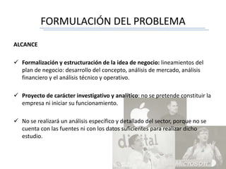 FORMULACIÓN DEL PROBLEMA
ALCANCE
 Formalización y estructuración de la idea de negocio: lineamientos del
plan de negocio: desarrollo del concepto, análisis de mercado, análisis
financiero y el análisis técnico y operativo.
 Proyecto de carácter investigativo y analítico: no se pretende constituir la
empresa ni iniciar su funcionamiento.
 No se realizará un análisis específico y detallado del sector, porque no se
cuenta con las fuentes ni con los datos suficientes para realizar dicho
estudio.
 