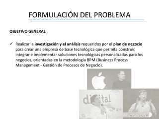 FORMULACIÓN DEL PROBLEMA
OBJETIVO GENERAL
 Realizar la investigación y el análisis requeridos por el plan de negocio
para crear una empresa de base tecnológica que permita construir,
integrar e implementar soluciones tecnológicas personalizadas para los
negocios, orientadas en la metodología BPM (Business Process
Management - Gestión de Procesos de Negocio).
 