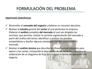FORMULACIÓN DEL PROBLEMA
OBJETIVOS ESPECÍFICOS
 Desarrollar el concepto del negocio y elaborar un resumen ejecutivo.
 Realizar el estudio general del sector al cual pertenece la empresa.
Elaborar el análisis completo del mercado al cual van dirigidos los
servicios, que permita: realizar la correcta segmentación del mercado a
partir del análisis del sector, identificar y analizar los posibles
competidores y diseñar algunas estrategias iniciales para captar el
mercado.
 Realizar el análisis técnico que describa la infraestructura necesaria para
operar y los costos, incluyendo la descripción de los servicios a prestar y la
elaboración de un diagrama de flujo que indique la forma de operación del
negocio.
 