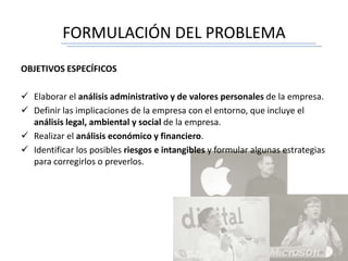 FORMULACIÓN DEL PROBLEMA
OBJETIVOS ESPECÍFICOS
 Elaborar el análisis administrativo y de valores personales de la empresa.
 Definir las implicaciones de la empresa con el entorno, que incluye el
análisis legal, ambiental y social de la empresa.
 Realizar el análisis económico y financiero.
 Identificar los posibles riesgos e intangibles y formular algunas estrategias
para corregirlos o preverlos.
 