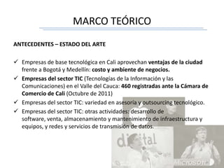 MARCO TEÓRICO
ANTECEDENTES – ESTADO DEL ARTE
 Empresas de base tecnológica en Cali aprovechan ventajas de la ciudad
frente a Bogotá y Medellín: costo y ambiente de negocios.
 Empresas del sector TIC (Tecnologías de la Información y las
Comunicaciones) en el Valle del Cauca: 460 registradas ante la Cámara de
Comercio de Cali (Octubre de 2011)
 Empresas del sector TIC: variedad en asesoría y outsourcing tecnológico.
 Empresas del sector TIC: otras actividades: desarrollo de
software, venta, almacenamiento y mantenimiento de infraestructura y
equipos, y redes y servicios de transmisión de datos.
 