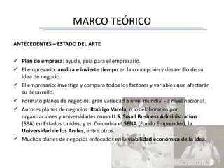 MARCO TEÓRICO
ANTECEDENTES – ESTADO DEL ARTE
 Plan de empresa: ayuda, guía para el empresario.
 El empresario: analiza e invierte tiempo en la concepción y desarrollo de su
idea de negocio.
 El empresario: investiga y compara todos los factores y variables que afectarán
su desarrollo.
 Formato planes de negocios: gran variedad a nivel mundial - a nivel nacional.
 Autores planes de negocios: Rodrigo Varela, o los elaborados por
organizaciones y universidades como U.S. Small Business Administration
(SBA) en Estados Unidos, y en Colombia el SENA (Fondo Emprender), la
Universidad de los Andes, entre otros.
 Muchos planes de negocios enfocados en la viabilidad económica de la idea.
 