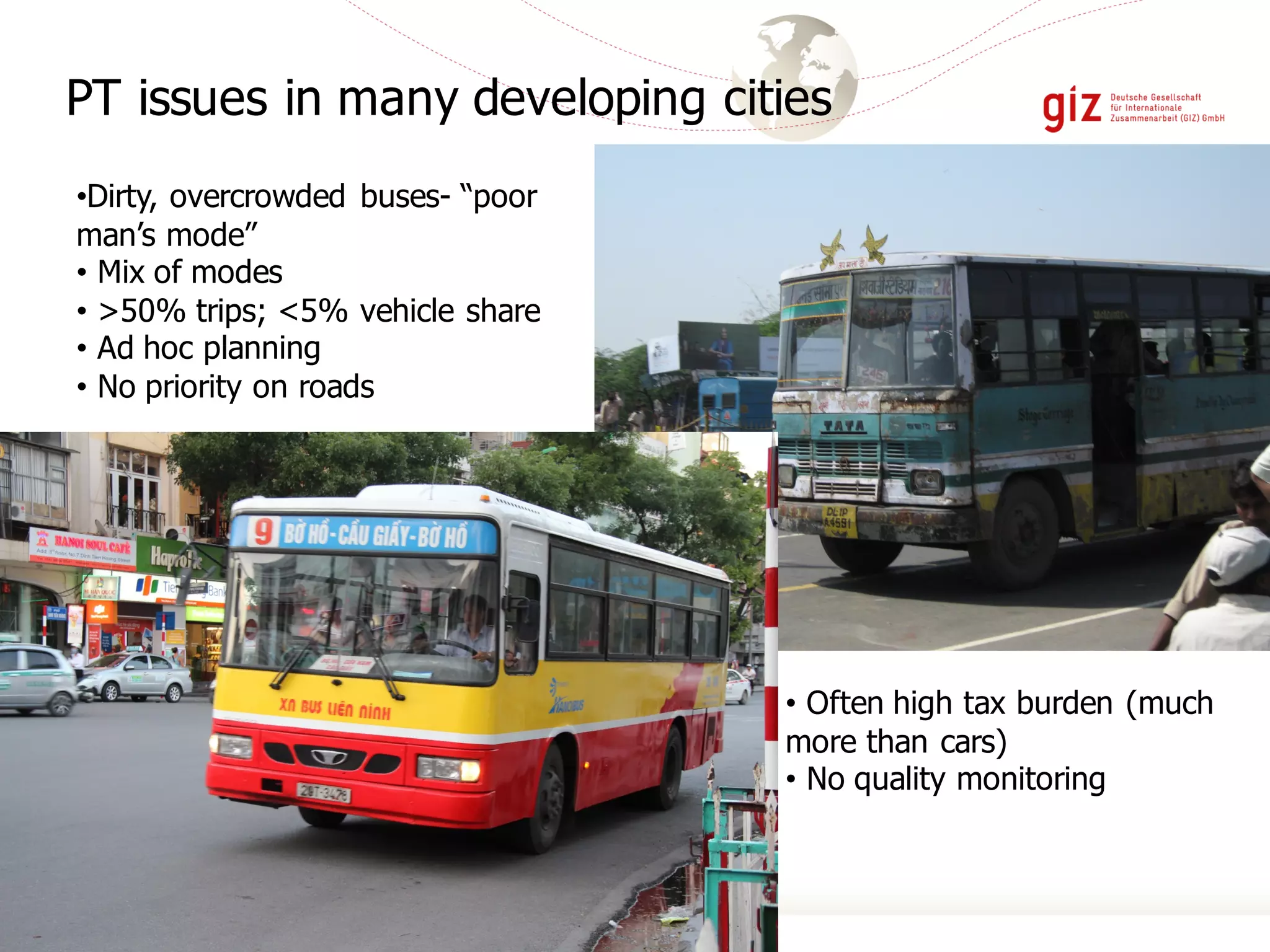 PT issues in many developing cities
•Dirty, overcrowded buses- “poor
man’s mode”
• Mix of modes
• >50% trips; <5% vehicle share
• Ad hoc planning
• No priority on roads
• Often high tax burden (much
more than cars)
• No quality monitoring
 
