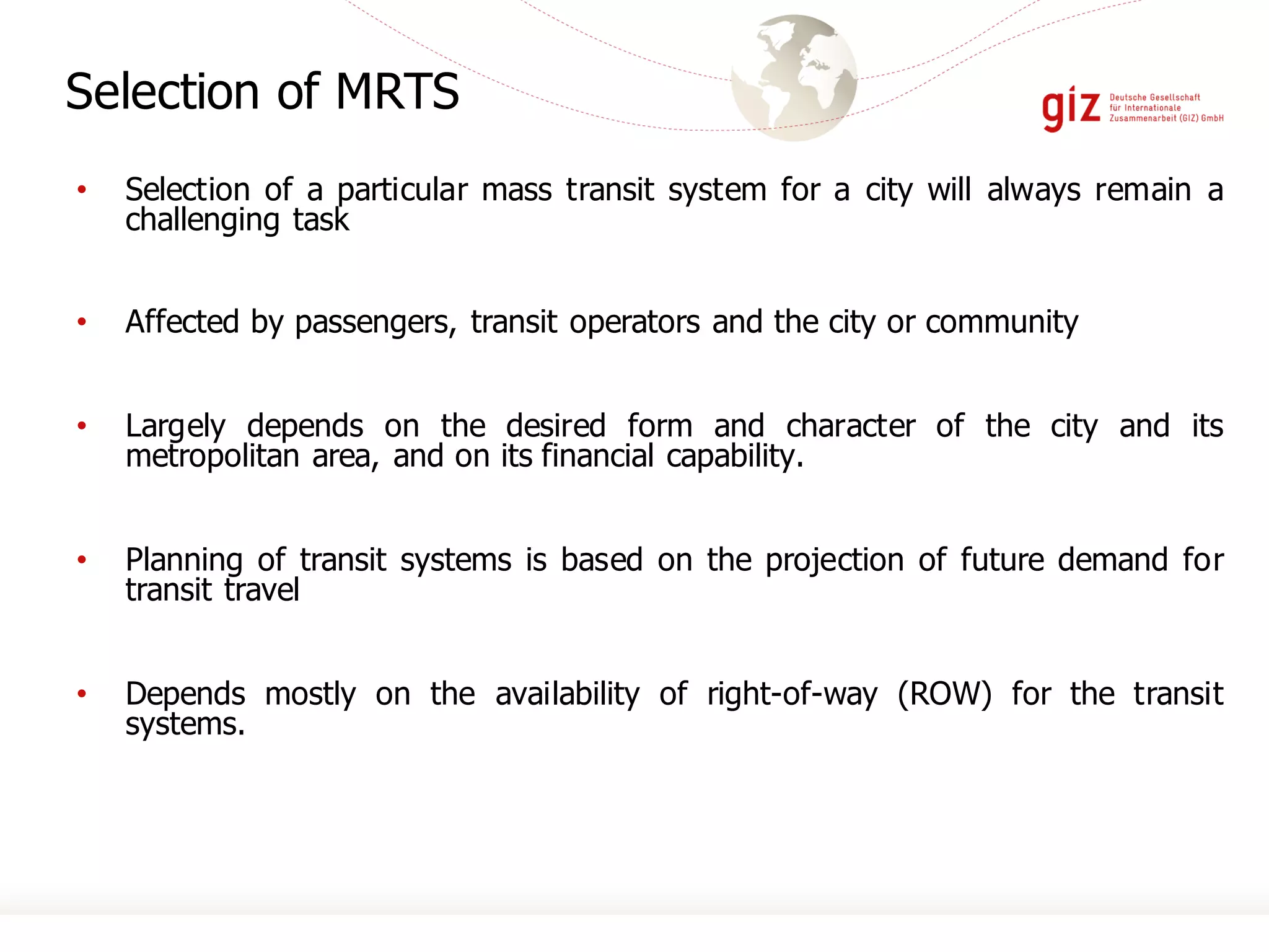 • Selection of a particular mass transit system for a city will always remain a
challenging task
• Affected by passengers, transit operators and the city or community
• Largely depends on the desired form and character of the city and its
metropolitan area, and on its financial capability.
• Planning of transit systems is based on the projection of future demand for
transit travel
• Depends mostly on the availability of right-of-way (ROW) for the transit
systems.
Selection of MRTS
 