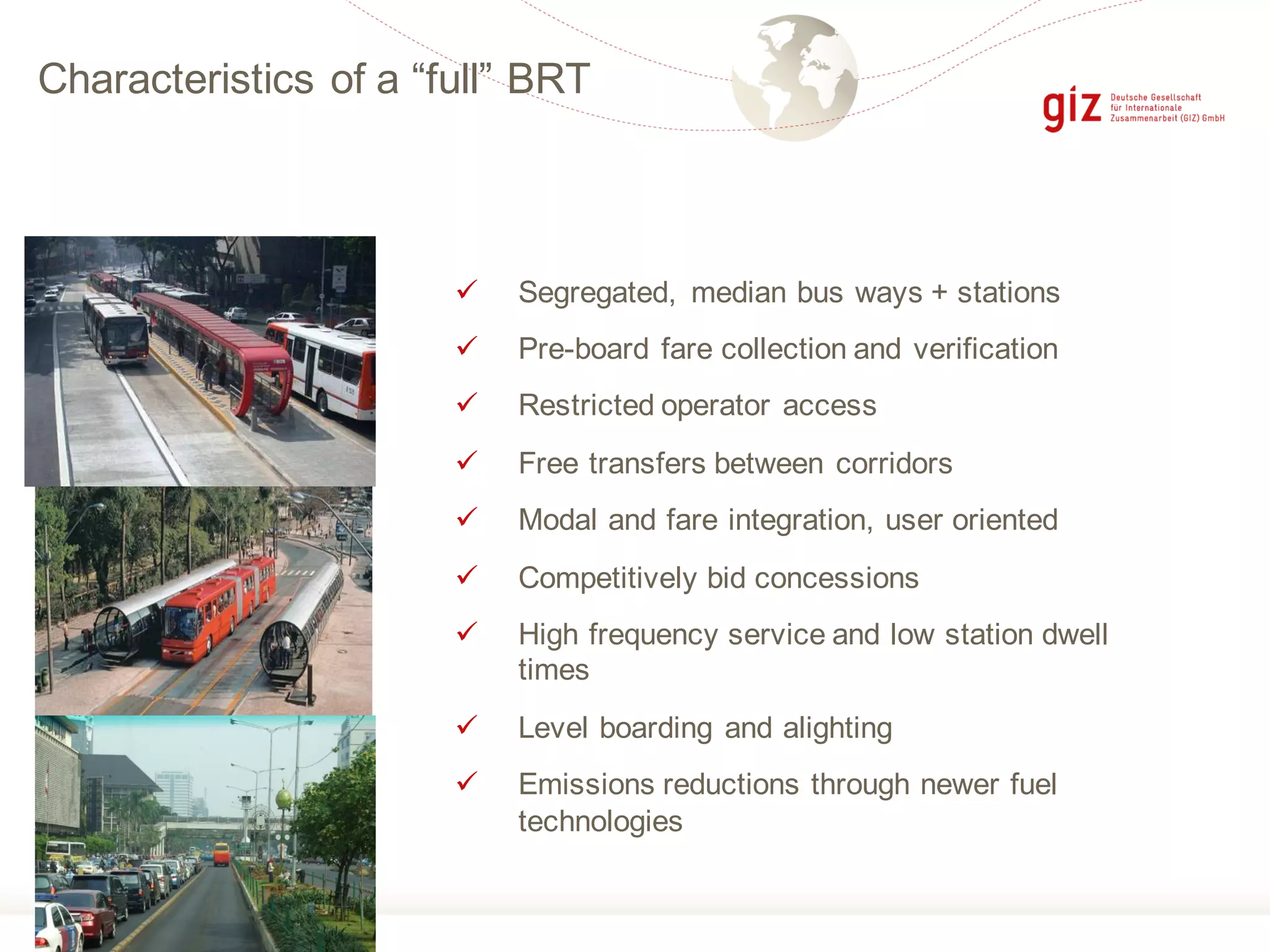Characteristics of a “full” BRT
ü Segregated, median bus ways + stations
ü Pre-board fare collection and verification
ü Restricted operator access
ü Free transfers between corridors
ü Modal and fare integration, user oriented
ü Competitively bid concessions
ü High frequency service and low station dwell
times
ü Level boarding and alighting
ü Emissions reductions through newer fuel
technologies
 