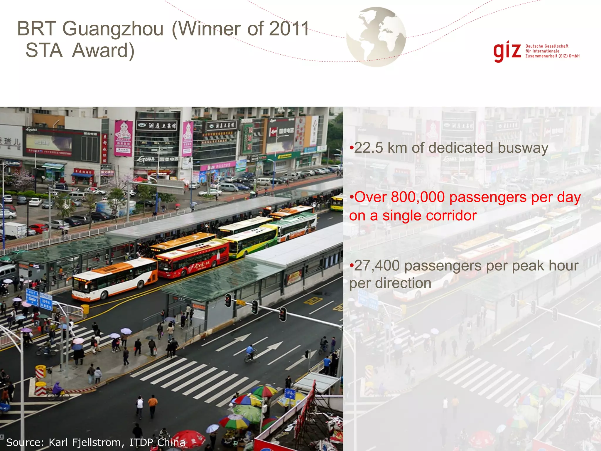 BRT Guangzhou (Winner of 2011
STA Award)
Source: Karl Fjellstrom, ITDP China
•22.5 km of dedicated busway
•Over 800,000 passengers per day
on a single corridor
•27,400 passengers per peak hour
per direction
 
