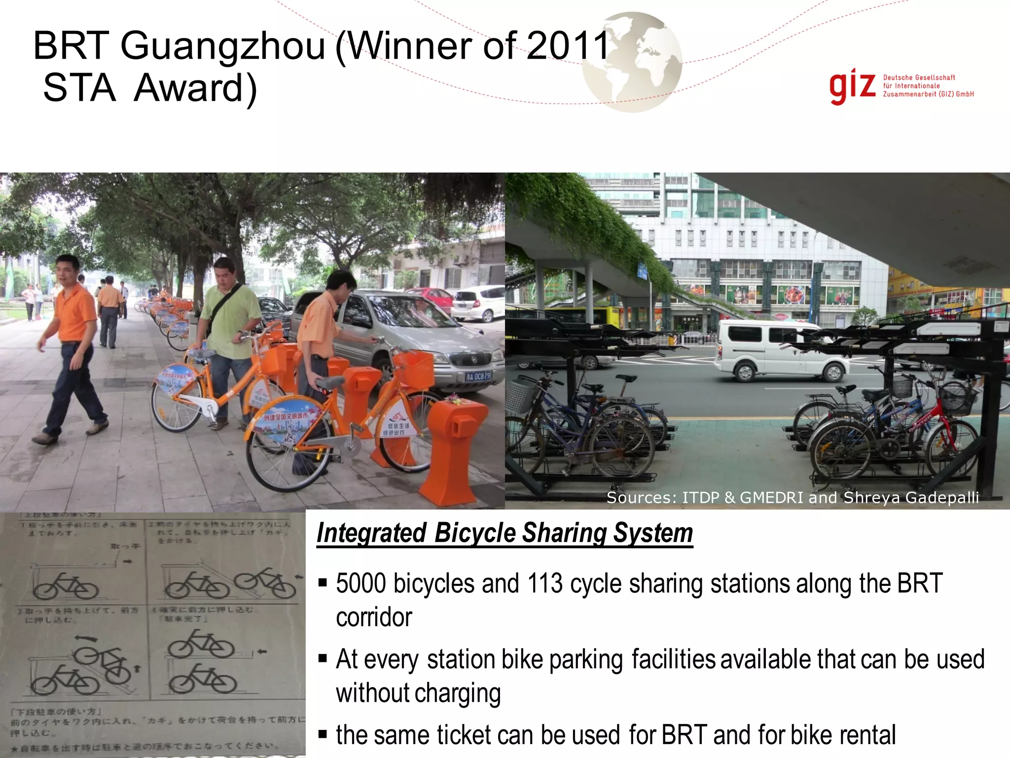 Integrated Bicycle Sharing System
§ 5000 bicycles and 113 cycle sharing stations along the BRT
corridor
§ At every station bike parking facilitiesavailable that can be used
without charging
§ the same ticket can be used for BRT and for bike rental
Sources: ITDP & GMEDRI and Shreya Gadepalli
BRT Guangzhou (Winner of 2011
STA Award)
 
