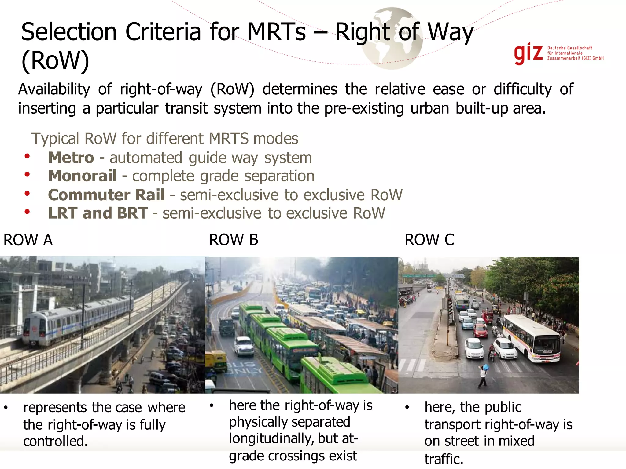 ROW C
• here, the public
transport right-of-way is
on street in mixed
traffic.
ROW A
• represents the case where
the right-of-way is fully
controlled.
Selection Criteria for MRTs – Right of Way
(RoW)
Typical RoW for different MRTS modes
• Metro - automated guide way system
• Monorail - complete grade separation
• Commuter Rail - semi-exclusive to exclusive RoW
• LRT and BRT - semi-exclusive to exclusive RoW
Availability of right-of-way (RoW) determines the relative ease or difficulty of
inserting a particular transit system into the pre-existing urban built-up area.
ROW B
• here the right-of-way is
physically separated
longitudinally, but at-
grade crossings exist
 