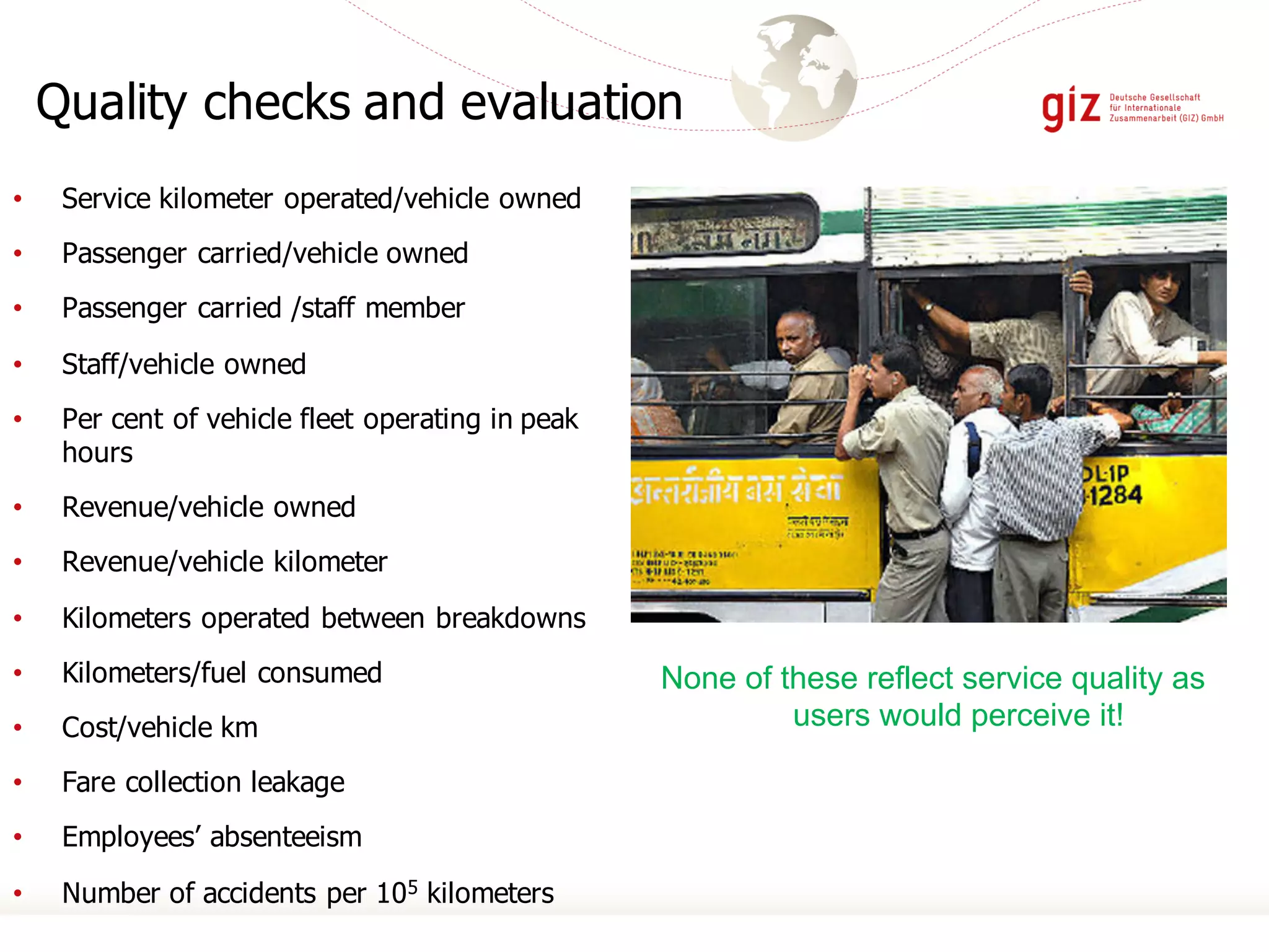 Quality checks and evaluation
• Service kilometer operated/vehicle owned
• Passenger carried/vehicle owned
• Passenger carried /staff member
• Staff/vehicle owned
• Per cent of vehicle fleet operating in peak
hours
• Revenue/vehicle owned
• Revenue/vehicle kilometer
• Kilometers operated between breakdowns
• Kilometers/fuel consumed
• Cost/vehicle km
• Fare collection leakage
• Employees’ absenteeism
• Number of accidents per 105 kilometers
None of these reflect service quality as
users would perceive it!
 