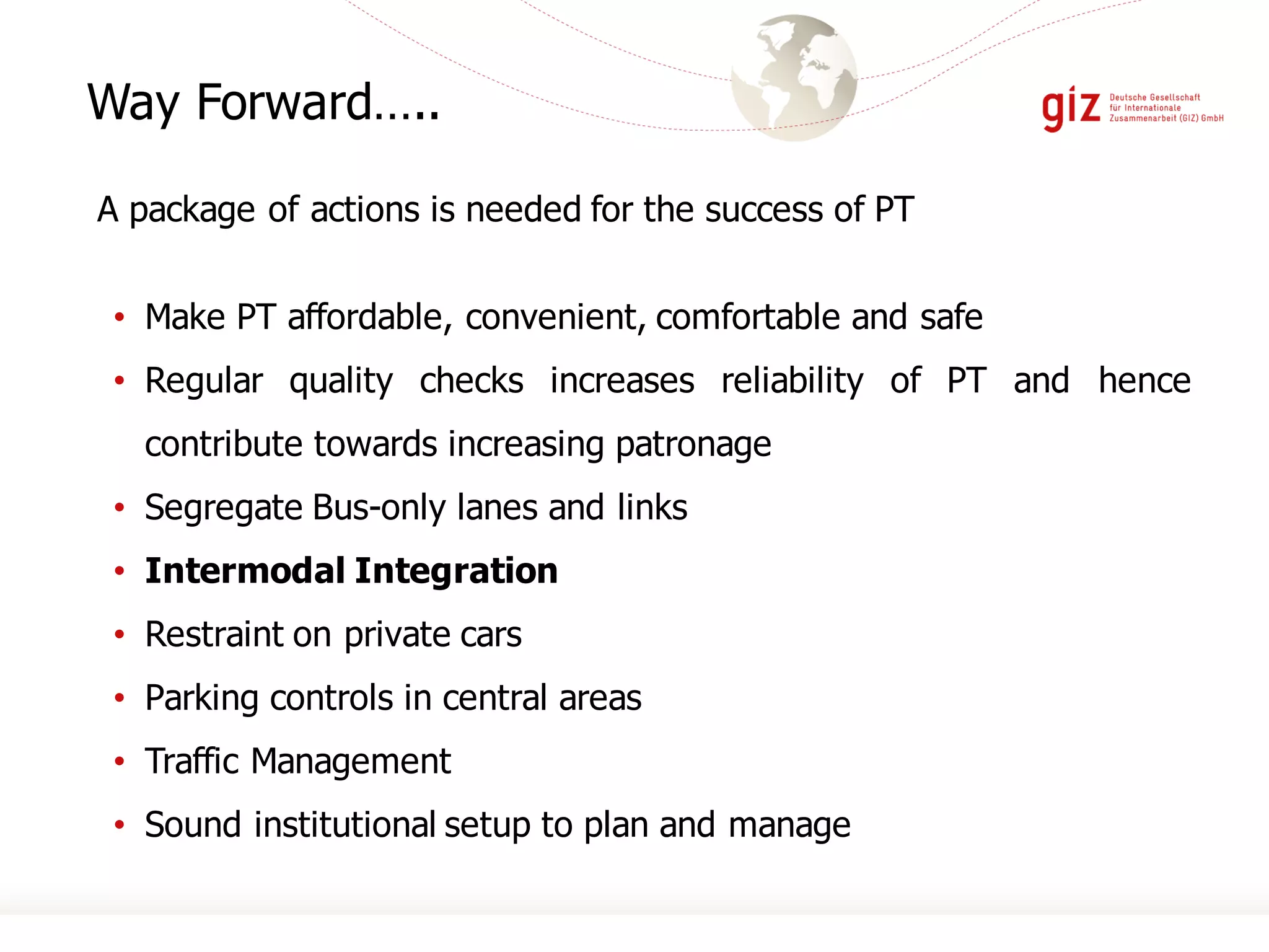 • Make PT affordable, convenient, comfortable and safe
• Regular quality checks increases reliability of PT and hence
contribute towards increasing patronage
• Segregate Bus-only lanes and links
• Intermodal Integration
• Restraint on private cars
• Parking controls in central areas
• Traffic Management
• Sound institutional setup to plan and manage
Way Forward…..
A package of actions is needed for the success of PT
 