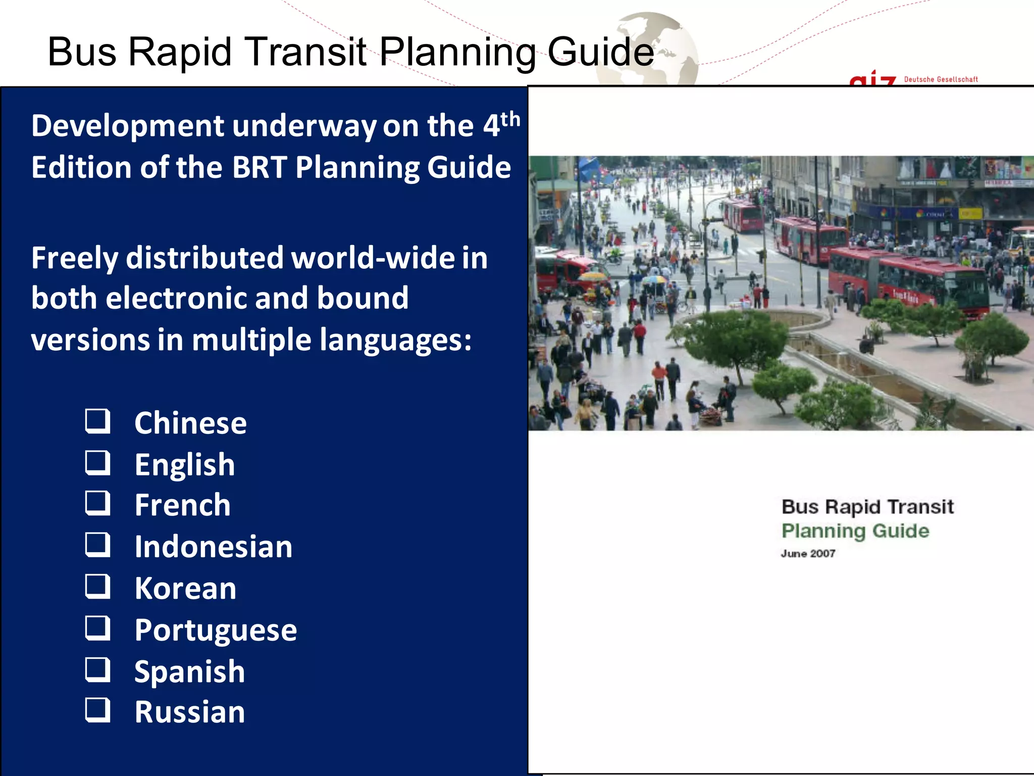 English Spanish Portuguese
Bahasa Indonesia (December 2010), Mandarin (partially available last year)
Bus Rapid Transit Planning Guide
Development	underway	on	the	4th
Edition	of	the	BRT	Planning	Guide
Freely	distributed	world-wide	in	
both	electronic	and	bound	
versions	in	multiple	languages:
q Chinese
q English
q French
q Indonesian
q Korean
q Portuguese
q Spanish
q Russian
 