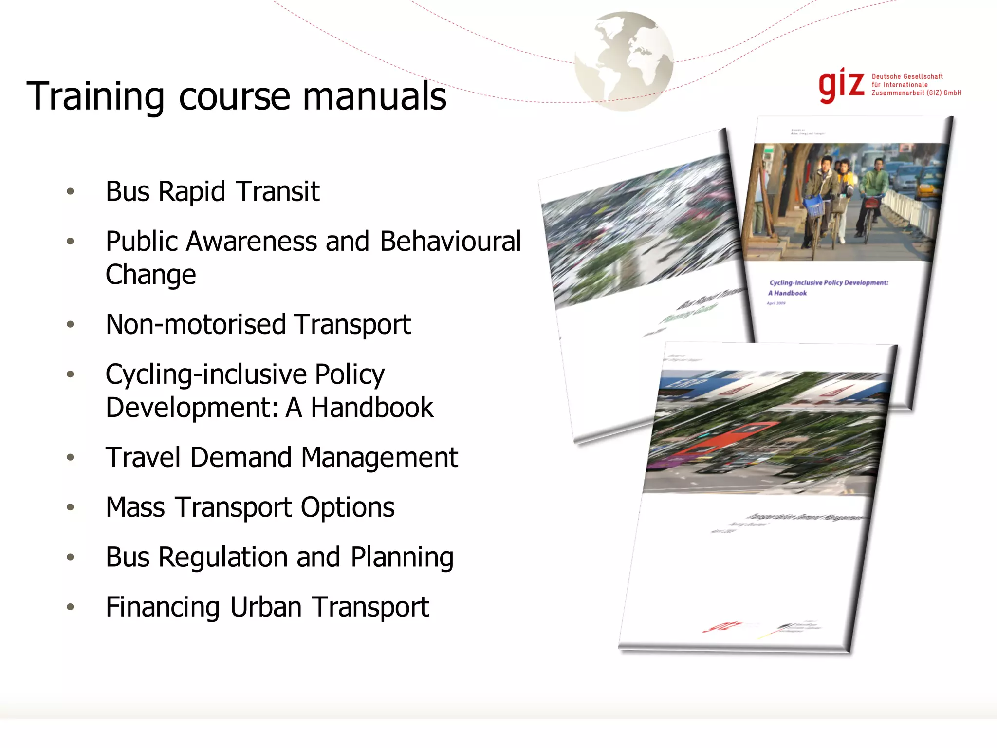 Training course manuals
• Bus Rapid Transit
• Public Awareness and Behavioural
Change
• Non-motorised Transport
• Cycling-inclusive Policy
Development: A Handbook
• Travel Demand Management
• Mass Transport Options
• Bus Regulation and Planning
• Financing Urban Transport
 