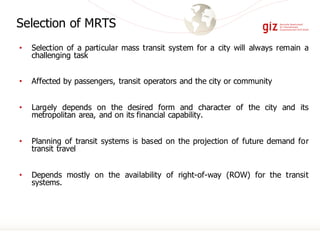 • Selection of a particular mass transit system for a city will always remain a
challenging task
• Affected by passengers, transit operators and the city or community
• Largely depends on the desired form and character of the city and its
metropolitan area, and on its financial capability.
• Planning of transit systems is based on the projection of future demand for
transit travel
• Depends mostly on the availability of right-of-way (ROW) for the transit
systems.
Selection of MRTS
 