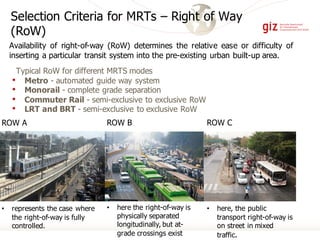 ROW C
• here, the public
transport right-of-way is
on street in mixed
traffic.
ROW A
• represents the case where
the right-of-way is fully
controlled.
Selection Criteria for MRTs – Right of Way
(RoW)
Typical RoW for different MRTS modes
• Metro - automated guide way system
• Monorail - complete grade separation
• Commuter Rail - semi-exclusive to exclusive RoW
• LRT and BRT - semi-exclusive to exclusive RoW
Availability of right-of-way (RoW) determines the relative ease or difficulty of
inserting a particular transit system into the pre-existing urban built-up area.
ROW B
• here the right-of-way is
physically separated
longitudinally, but at-
grade crossings exist
 