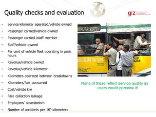 Quality checks and evaluation
• Service kilometer operated/vehicle owned
• Passenger carried/vehicle owned
• Passenger carried /staff member
• Staff/vehicle owned
• Per cent of vehicle fleet operating in peak
hours
• Revenue/vehicle owned
• Revenue/vehicle kilometer
• Kilometers operated between breakdowns
• Kilometers/fuel consumed
• Cost/vehicle km
• Fare collection leakage
• Employees’ absenteeism
• Number of accidents per 105 kilometers
None of these reflect service quality as
users would perceive it!
 