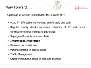 • Make PT affordable, convenient, comfortable and safe
• Regular quality checks increases reliability of PT and hence
contribute towards increasing patronage
• Segregate Bus-only lanes and links
• Intermodal Integration
• Restraint on private cars
• Parking controls in central areas
• Traffic Management
• Sound institutional setup to plan and manage
Way Forward…..
A package of actions is needed for the success of PT
 